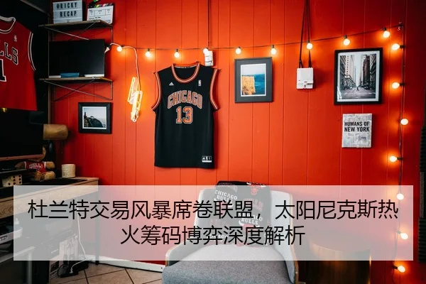 杜兰特交易风暴席卷联盟，太阳尼克斯热火筹码博弈深度解析