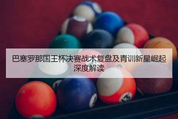 巴塞罗那国王杯决赛战术复盘及青训新星崛起深度解读
